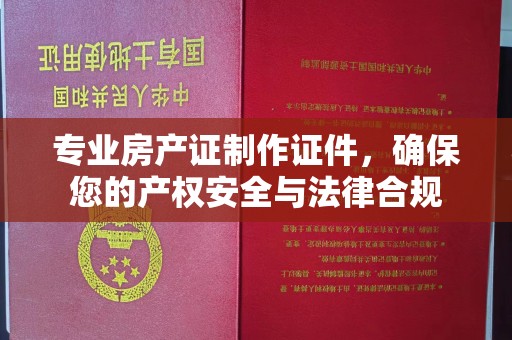 周口专业房产证制作证件，确保您的产权安全与法律合规