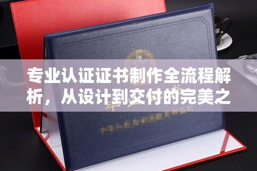 周口专业认证证书制作全流程解析，从设计到交付的完美之旅