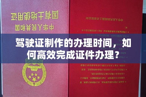 周口驾驶证制作的办理时间，如何高效完成证件办理？