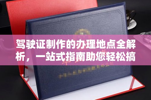周口驾驶证制作的办理地点全解析，一站式指南助您轻松搞定